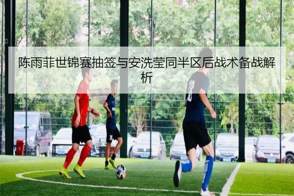 陈雨菲世锦赛抽签与安洗莹同半区后战术备战解析