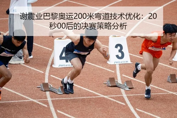 谢震业巴黎奥运200米弯道技术优化：20秒00后的决赛策略分析